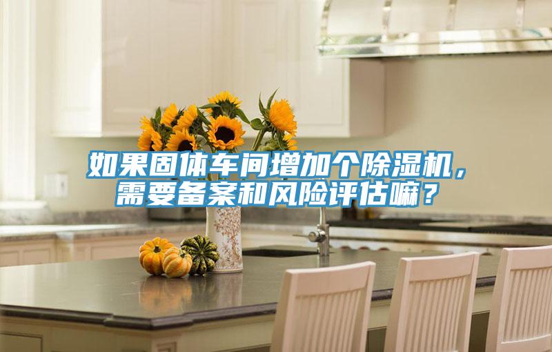 如果固體車間增加個(gè)除濕機(jī)，需要備案和風(fēng)險(xiǎn)評(píng)估嘛？